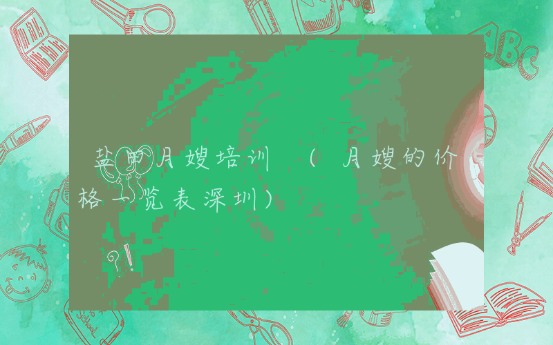 盐田月嫂培训 (月嫂的价格一览表深圳)